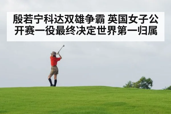 殷若宁科达双雄争霸 英国女子公开赛一役最终决定世界第一归属