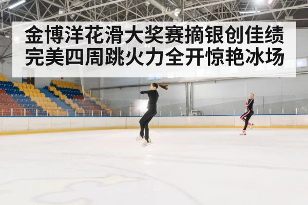 金博洋花滑大奖赛摘银创佳绩 完美四周跳火力全开惊艳冰场